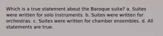 Which is a true statement about the Baroque suite? a. Suites were written for solo instruments. b. Suites were written for orchestras. c. Suites were written for chamber ensembles. d. All statements are true.