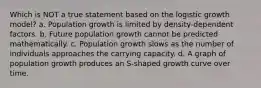 Which is NOT a true statement based on the logistic growth model? a. Population growth is limited by density-dependent factors. b. Future population growth cannot be predicted mathematically. c. Population growth slows as the number of individuals approaches the carrying capacity. d. A graph of population growth produces an S-shaped growth curve over time.