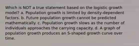 Which is NOT a true statement based on the logistic growth model? a. Population growth is limited by density-dependent factors. b. Future population growth cannot be predicted mathematically. c. Population growth slows as the number of individuals approaches the carrying capacity. d. A graph of population growth produces an S-shaped growth curve over time.