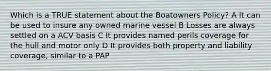 Which is a TRUE statement about the Boatowners Policy? A It can be used to insure any owned marine vessel B Losses are always settled on a ACV basis C It provides named perils coverage for the hull and motor only D It provides both property and liability coverage, similar to a PAP