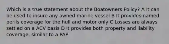 Which is a true statement about the Boatowners Policy? A It can be used to insure any owned marine vessel B It provides named perils coverage for the hull and motor only C Losses are always settled on a ACV basis D It provides both property and liability coverage, similar to a PAP