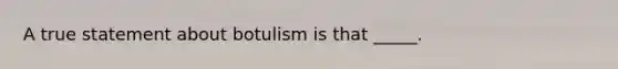 A true statement about botulism is that _____.