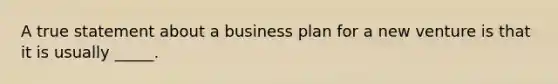 A true statement about a business plan for a new venture is that it is usually _____.