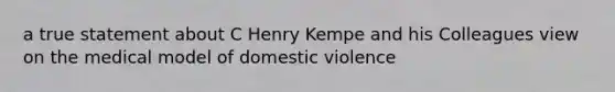 a true statement about C Henry Kempe and his Colleagues view on the medical model of domestic violence