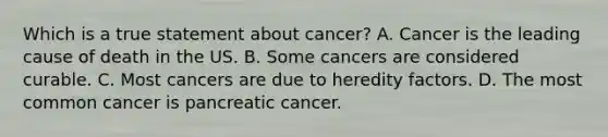 Which is a true statement about cancer? A. Cancer is the leading cause of death in the US. B. Some cancers are considered curable. C. Most cancers are due to heredity factors. D. The most common cancer is pancreatic cancer.