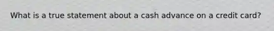 What is a true statement about a cash advance on a credit card?