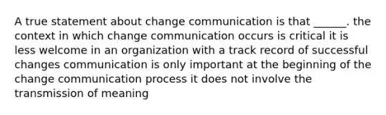 A true statement about change communication is that ______. the context in which change communication occurs is critical it is less welcome in an organization with a track record of successful changes communication is only important at the beginning of the change communication process it does not involve the transmission of meaning