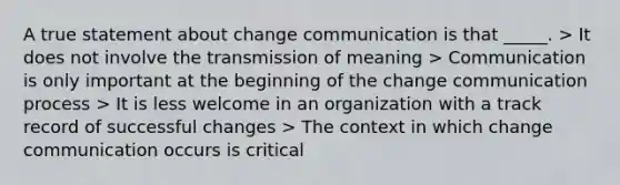 A true statement about change communication is that _____. > It does not involve the transmission of meaning > Communication is only important at the beginning of the change communication process > It is less welcome in an organization with a track record of successful changes > The context in which change communication occurs is critical