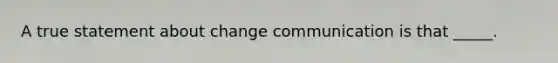 A true statement about change communication is that _____.