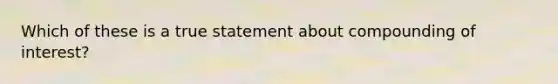 Which of these is a true statement about compounding of interest?