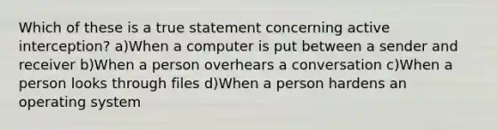 Which of these is a true statement concerning active interception? a)When a computer is put between a sender and receiver b)When a person overhears a conversation c)When a person looks through files d)When a person hardens an operating system