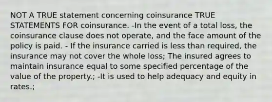 NOT A TRUE statement concerning coinsurance TRUE STATEMENTS FOR coinsurance. -In the event of a total loss, the coinsurance clause does not operate, and the face amount of the policy is paid. - If the insurance carried is less than required, the insurance may not cover the whole loss; The insured agrees to maintain insurance equal to some specified percentage of the value of the property.; -It is used to help adequacy and equity in rates.;