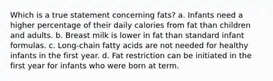 Which is a true statement concerning fats? a. Infants need a higher percentage of their daily calories from fat than children and adults. b. Breast milk is lower in fat than standard infant formulas. c. Long-chain fatty acids are not needed for healthy infants in the first year. d. Fat restriction can be initiated in the first year for infants who were born at term.