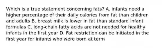 Which is a true statement concerning fats? A. infants need a higher percentage of their daily calories from fat than children and adults B. breast milk is lower in fat than standard infant formulas C. long-chain fatty acids are not needed for healthy infants in the first year D. Fat restriction can be initiated in the first year for infants who were born at term