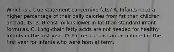 Which is a true statement concerning fats? A. Infants need a higher percentage of their daily calories from fat than children and adults. B. Breast milk is lower in fat than standard infant formulas. C. Long-chain fatty acids are not needed for healthy infants in the first year. D. Fat restriction can be initiated in the first year for infants who were born at term.