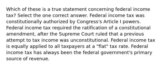 Which of these is a true statement concerning federal income tax? Select the one correct answer. Federal income tax was constitutionally authorized by Congress's Article I powers. Federal income tax required the ratification of a constitutional amendment, after the Supreme Court ruled that a previous attempt to tax income was unconstitutional. Federal income tax is equally applied to all taxpayers at a "flat" tax rate. Federal income tax has always been the federal government's primary source of revenue.