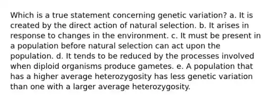 Which is a true statement concerning genetic variation? a. It is created by the direct action of natural selection. b. It arises in response to changes in the environment. c. It must be present in a population before natural selection can act upon the population. d. It tends to be reduced by the processes involved when diploid organisms produce gametes. e. A population that has a higher average heterozygosity has less genetic variation than one with a larger average heterozygosity.