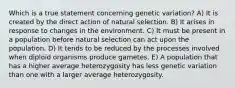 Which is a true statement concerning genetic variation? A) It is created by the direct action of natural selection. B) It arises in response to changes in the environment. C) It must be present in a population before natural selection can act upon the population. D) It tends to be reduced by the processes involved when diploid organisms produce gametes. E) A population that has a higher average heterozygosity has less genetic variation than one with a larger average heterozygosity.