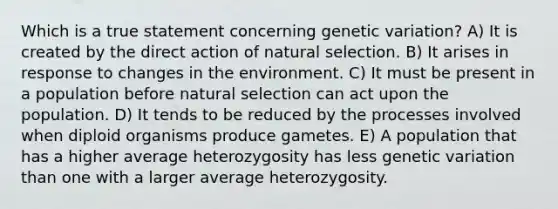 Which is a true statement concerning genetic variation? A) It is created by the direct action of natural selection. B) It arises in response to changes in the environment. C) It must be present in a population before natural selection can act upon the population. D) It tends to be reduced by the processes involved when diploid organisms produce gametes. E) A population that has a higher average heterozygosity has less genetic variation than one with a larger average heterozygosity.