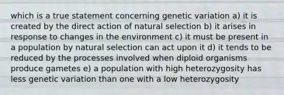 which is a true statement concerning genetic variation a) it is created by the direct action of natural selection b) it arises in response to changes in the environment c) it must be present in a population by natural selection can act upon it d) it tends to be reduced by the processes involved when diploid organisms produce gametes e) a population with high heterozygosity has less genetic variation than one with a low heterozygosity