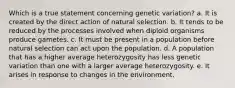 Which is a true statement concerning genetic variation? a. It is created by the direct action of natural selection. b. It tends to be reduced by the processes involved when diploid organisms produce gametes. c. It must be present in a population before natural selection can act upon the population. d. A population that has a higher average heterozygosity has less genetic variation than one with a larger average heterozygosity. e. It arises in response to changes in the environment.