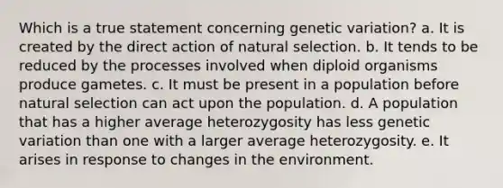 Which is a true statement concerning genetic variation? a. It is created by the direct action of natural selection. b. It tends to be reduced by the processes involved when diploid organisms produce gametes. c. It must be present in a population before natural selection can act upon the population. d. A population that has a higher average heterozygosity has less genetic variation than one with a larger average heterozygosity. e. It arises in response to changes in the environment.