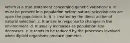 Which is a true statement concerning genetic variation? a. It must be present in a population before natural selection can act upon the population. b. It is created by the direct action of natural selection. c. It arises in response to changes in the environment. d. It usually increases as population size decreases. e. It tends to be reduced by the processes involved when diploid organisms produce gametes.