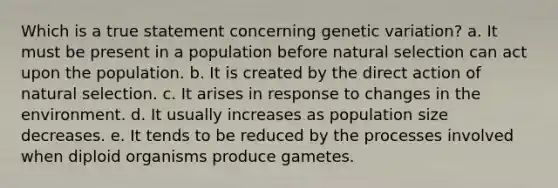 Which is a true statement concerning genetic variation? a. It must be present in a population before natural selection can act upon the population. b. It is created by the direct action of natural selection. c. It arises in response to changes in the environment. d. It usually increases as population size decreases. e. It tends to be reduced by the processes involved when diploid organisms produce gametes.