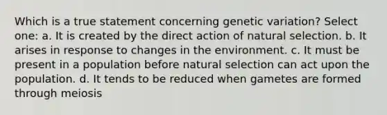 Which is a true statement concerning genetic variation? Select one: a. It is created by the direct action of natural selection. b. It arises in response to changes in the environment. c. It must be present in a population before natural selection can act upon the population. d. It tends to be reduced when gametes are formed through meiosis