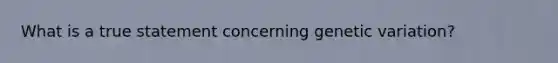 What is a true statement concerning genetic variation?