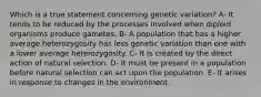 Which is a true statement concerning genetic variation? A- It tends to be reduced by the processes involved when diploid organisms produce gametes. B- A population that has a higher average heterozygosity has less genetic variation than one with a lower average heterozygosity. C- It is created by the direct action of natural selection. D- It must be present in a population before natural selection can act upon the population. E- It arises in response to changes in the environment.