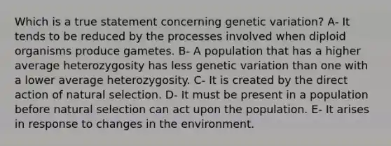 Which is a true statement concerning genetic variation? A- It tends to be reduced by the processes involved when diploid organisms produce gametes. B- A population that has a higher average heterozygosity has less genetic variation than one with a lower average heterozygosity. C- It is created by the direct action of natural selection. D- It must be present in a population before natural selection can act upon the population. E- It arises in response to changes in the environment.