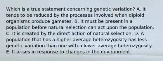 Which is a true statement concerning genetic variation? A. It tends to be reduced by the processes involved when diploid organisms produce gametes. B. It must be present in a population before natural selection can act upon the population. C. It is created by the direct action of natural selection. D. A population that has a higher average heterozygosity has less genetic variation than one with a lower average heterozygosity. E. It arises in response to changes in the environment.