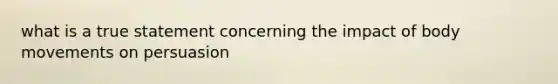 what is a true statement concerning the impact of body movements on persuasion