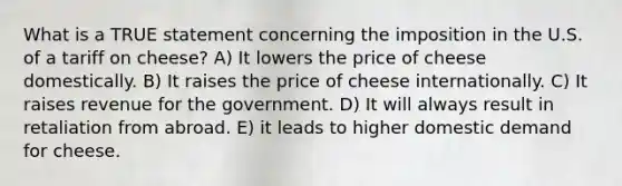 What is a TRUE statement concerning the imposition in the U.S. of a tariff on cheese? A) It lowers the price of cheese domestically. B) It raises the price of cheese internationally. C) It raises revenue for the government. D) It will always result in retaliation from abroad. E) it leads to higher domestic demand for cheese.