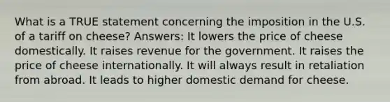 What is a TRUE statement concerning the imposition in the U.S. of a tariff on cheese? Answers: It lowers the price of cheese domestically. It raises revenue for the government. It raises the price of cheese internationally. It will always result in retaliation from abroad. It leads to higher domestic demand for cheese.