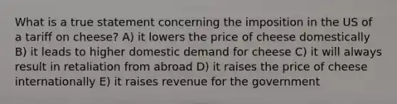 What is a true statement concerning the imposition in the US of a tariff on cheese? A) it lowers the price of cheese domestically B) it leads to higher domestic demand for cheese C) it will always result in retaliation from abroad D) it raises the price of cheese internationally E) it raises revenue for the government