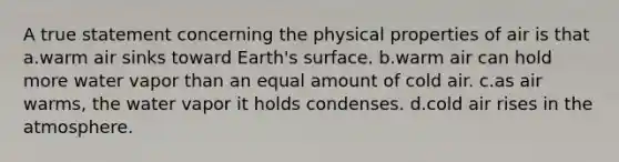 A true statement concerning the physical properties of air is that a.warm air sinks toward Earth's surface. b.warm air can hold more water vapor than an equal amount of cold air. c.as air warms, the water vapor it holds condenses. d.cold air rises in the atmosphere.