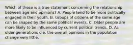 Which of these is a true statement concerning the relationship between age and opinions? A. People tend to be more politically engaged in their youth. B. Groups of citizens of the same age can be shaped by the same political events. C. Older people are more likely to be influenced by current political trends. D. As older generations die, the overall opinions in the population change very little.