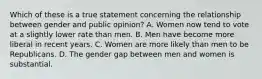 Which of these is a true statement concerning the relationship between gender and public opinion? A. Women now tend to vote at a slightly lower rate than men. B. Men have become more liberal in recent years. C. Women are more likely than men to be Republicans. D. The gender gap between men and women is substantial.