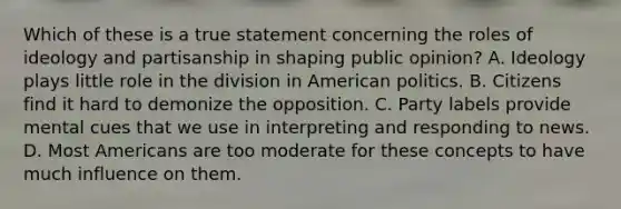 Which of these is a true statement concerning the roles of ideology and partisanship in shaping public opinion? A. Ideology plays little role in the division in American politics. B. Citizens find it hard to demonize the opposition. C. Party labels provide mental cues that we use in interpreting and responding to news. D. Most Americans are too moderate for these concepts to have much influence on them.