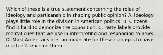 Which of these is a true statement concerning the roles of ideology and partisanship in shaping public opinion? A. Ideology plays little role in the division in American politics. B. Citizens find it hard to demonize the opposition. C. Party labels provide mental cues that we use in interpreting and responding to news. D. Most Americans are too moderate for these concepts to have much influence on them