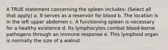 A TRUE statement concerning the spleen includes: (Select all that apply) a. It serves as a reservoir for blood b. The location is in the left upper abdomen c. A functioning spleen is necessary for a healthy existence d. Its lymphocytes combat blood-borne pathogens through an immune response e. This lymphoid organ is normally the size of a walnut