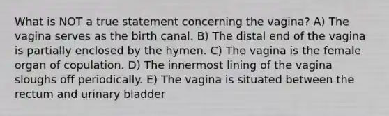 What is NOT a true statement concerning the vagina? A) The vagina serves as the birth canal. B) The distal end of the vagina is partially enclosed by the hymen. C) The vagina is the female organ of copulation. D) The innermost lining of the vagina sloughs off periodically. E) The vagina is situated between the rectum and urinary bladder