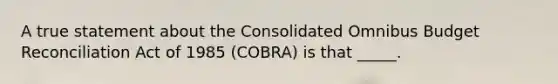 A true statement about the Consolidated Omnibus Budget Reconciliation Act of 1985 (COBRA) is that _____.