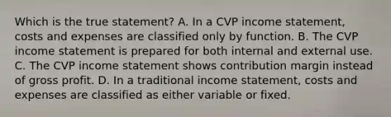 Which is the true statement? A. In a CVP <a href='https://www.questionai.com/knowledge/kCPMsnOwdm-income-statement' class='anchor-knowledge'>income statement</a>, costs and expenses are classified only by function. B. The CVP income statement is prepared for both internal and external use. C. The CVP income statement shows contribution margin instead of <a href='https://www.questionai.com/knowledge/klIB6Lsdwh-gross-profit' class='anchor-knowledge'>gross profit</a>. D. In a traditional income statement, costs and expenses are classified as either variable or fixed.