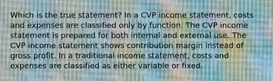 Which is the true statement? In a CVP income statement, costs and expenses are classified only by function. The CVP income statement is prepared for both internal and external use. The CVP income statement shows contribution margin instead of gross profit. In a traditional income statement, costs and expenses are classified as either variable or fixed.