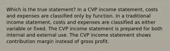 Which is the true statement? In a CVP <a href='https://www.questionai.com/knowledge/kCPMsnOwdm-income-statement' class='anchor-knowledge'>income statement</a>, costs and expenses are classified only by function. In a traditional income statement, costs and expenses are classified as either variable or fixed. The CVP income statement is prepared for both internal and external use. The CVP income statement shows contribution margin instead of <a href='https://www.questionai.com/knowledge/klIB6Lsdwh-gross-profit' class='anchor-knowledge'>gross profit</a>.