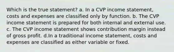 Which is the true statement? a. In a CVP income statement, costs and expenses are classified only by function. b. The CVP income statement is prepared for both internal and external use. c. The CVP income statement shows contribution margin instead of gross profit. d.In a traditional income statement, costs and expenses are classified as either variable or fixed.