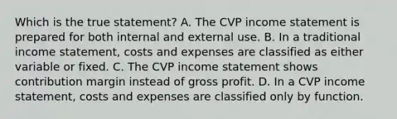 Which is the true statement? A. The CVP income statement is prepared for both internal and external use. B. In a traditional income statement, costs and expenses are classified as either variable or fixed. C. The CVP income statement shows contribution margin instead of gross profit. D. In a CVP income statement, costs and expenses are classified only by function.